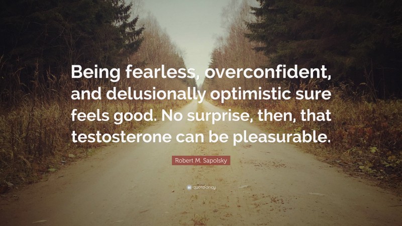Robert M. Sapolsky Quote: “Being fearless, overconfident, and delusionally optimistic sure feels good. No surprise, then, that testosterone can be pleasurable.”