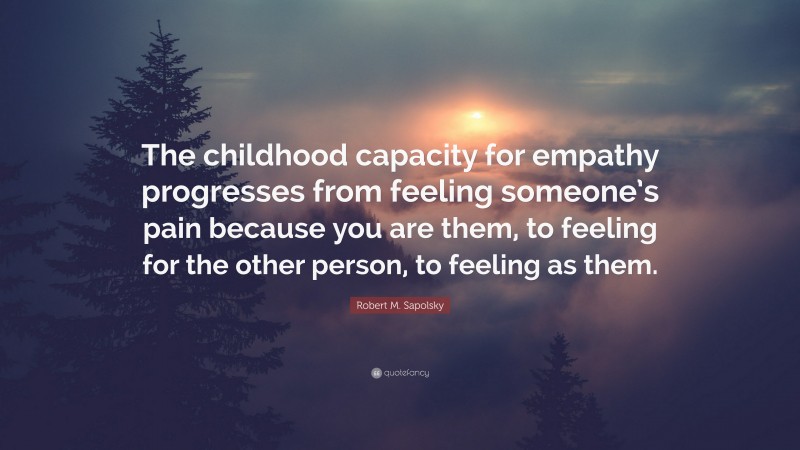 Robert M. Sapolsky Quote: “The childhood capacity for empathy progresses from feeling someone’s pain because you are them, to feeling for the other person, to feeling as them.”