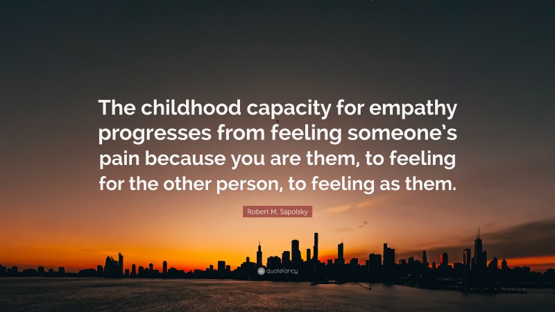 Robert M. Sapolsky Quote: “The childhood capacity for empathy progresses from feeling someone’s pain because you are them, to feeling for the other person, to feeling as them.”