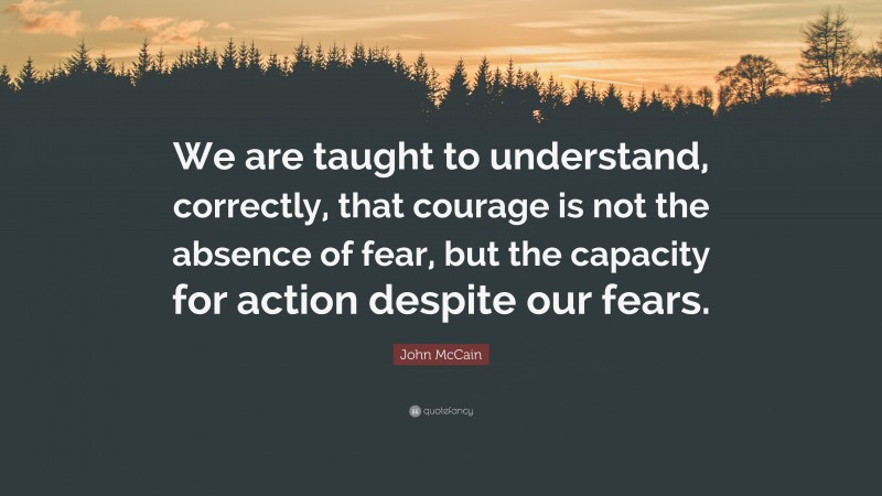 John McCain Quote: “We are taught to understand, correctly, that courage is not the absence of fear, but the capacity for action despite our fears.”