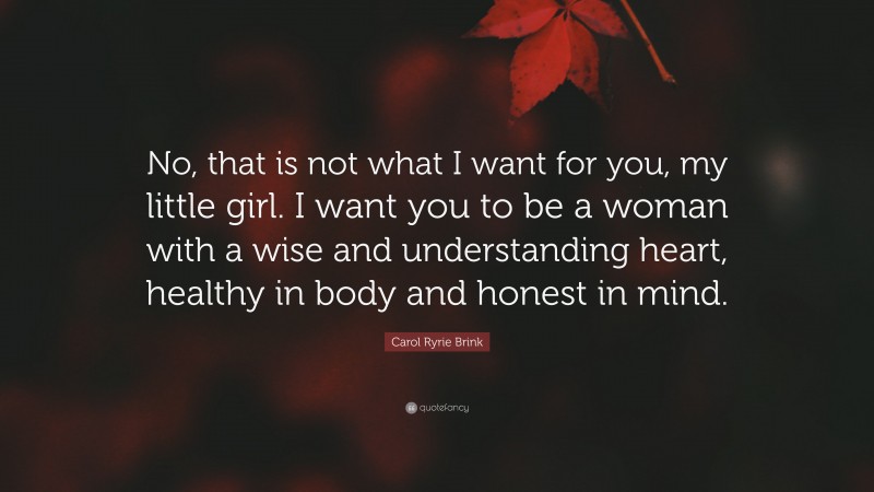 Carol Ryrie Brink Quote: “No, that is not what I want for you, my little girl. I want you to be a woman with a wise and understanding heart, healthy in body and honest in mind.”