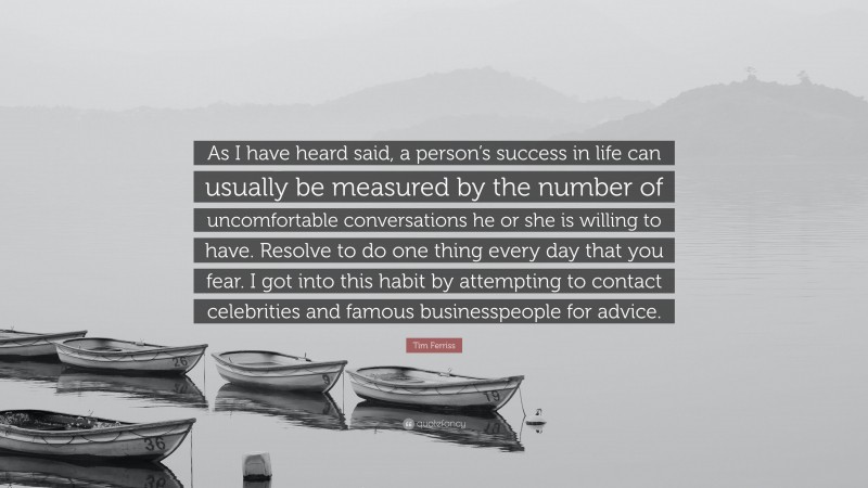 Tim Ferriss Quote: “As I have heard said, a person’s success in life can usually be measured by the number of uncomfortable conversations he or she is willing to have. Resolve to do one thing every day that you fear. I got into this habit by attempting to contact celebrities and famous businesspeople for advice.”