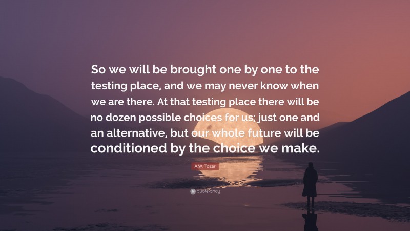 A.W. Tozer Quote: “So we will be brought one by one to the testing place, and we may never know when we are there. At that testing place there will be no dozen possible choices for us; just one and an alternative, but our whole future will be conditioned by the choice we make.”