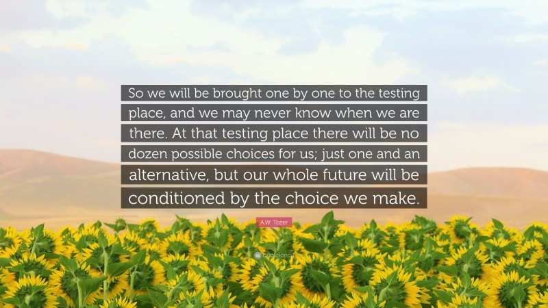 A.W. Tozer Quote: “So we will be brought one by one to the testing place, and we may never know when we are there. At that testing place there will be no dozen possible choices for us; just one and an alternative, but our whole future will be conditioned by the choice we make.”