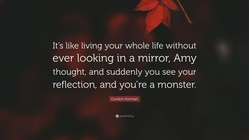 Gordon Korman Quote: “It’s like living your whole life without ever looking in a mirror, Amy thought, and suddenly you see your reflection, and you’re a monster.”