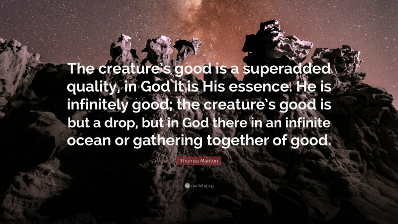 Thomas Manton Quote: “The creature’s good is a superadded quality, in God it is His essence. He is infinitely good; the creature’s good is but a drop, but in God there in an infinite ocean or gathering together of good.”