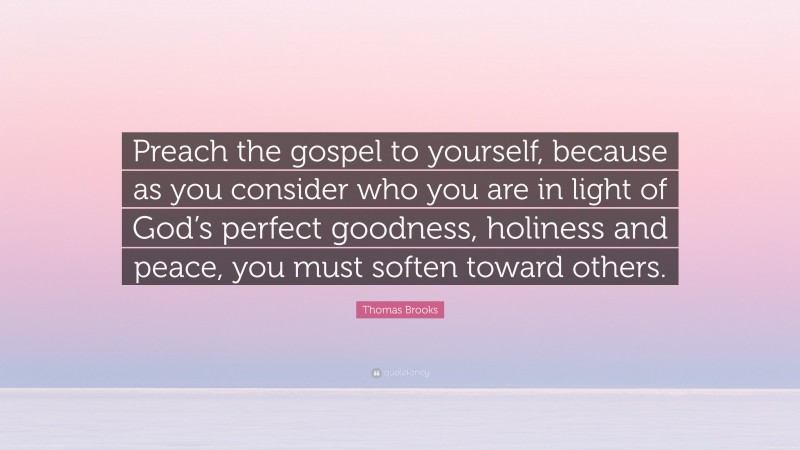 Thomas Brooks Quote: “Preach the gospel to yourself, because as you consider who you are in light of God’s perfect goodness, holiness and peace, you must soften toward others.”
