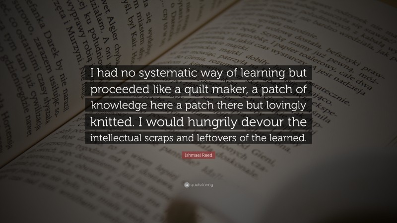 Ishmael Reed Quote: “I had no systematic way of learning but proceeded like a quilt maker, a patch of knowledge here a patch there but lovingly knitted. I would hungrily devour the intellectual scraps and leftovers of the learned.”