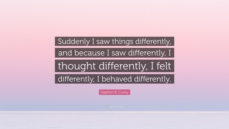 Stephen R. Covey Quote: “Suddenly I saw things differently, and because I saw differently, I thought differently, I felt differently, I behaved differently.”