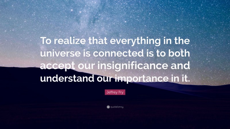 Jeffrey Fry Quote: “To realize that everything in the universe is connected is to both accept our insignificance and understand our importance in it.”