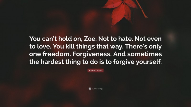 Pamela Todd Quote: “You can’t hold on, Zoe. Not to hate. Not even to love. You kill things that way. There’s only one freedom. Forgiveness. And sometimes the hardest thing to do is to forgive yourself.”
