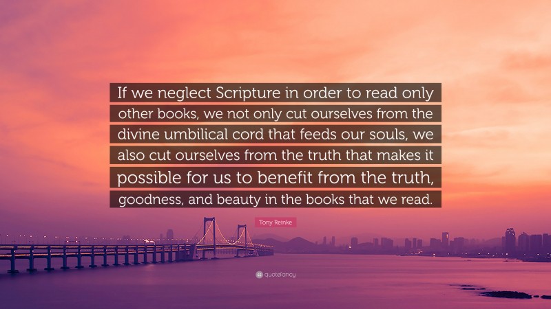 Tony Reinke Quote: “If we neglect Scripture in order to read only other books, we not only cut ourselves from the divine umbilical cord that feeds our souls, we also cut ourselves from the truth that makes it possible for us to benefit from the truth, goodness, and beauty in the books that we read.”
