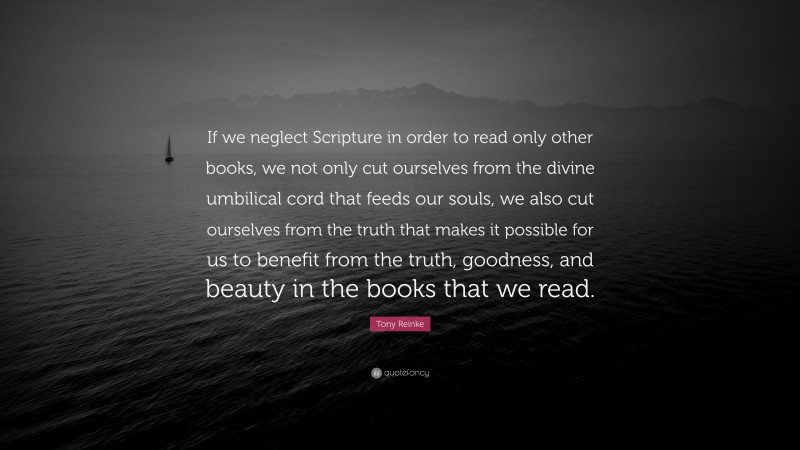 Tony Reinke Quote: “If we neglect Scripture in order to read only other books, we not only cut ourselves from the divine umbilical cord that feeds our souls, we also cut ourselves from the truth that makes it possible for us to benefit from the truth, goodness, and beauty in the books that we read.”