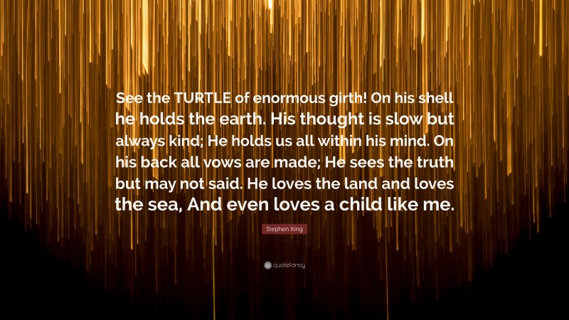 Stephen King Quote: “See the TURTLE of enormous girth! On his shell he holds the earth. His thought is slow but always kind; He holds us all within his mind. On his back all vows are made; He sees the truth but may not said. He loves the land and loves the sea, And even loves a child like me.”