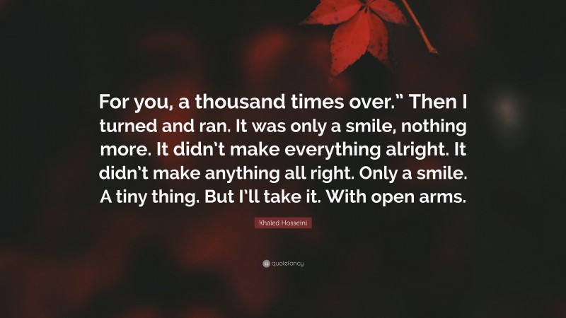 Khaled Hosseini Quote: “For you, a thousand times over.” Then I turned and ran. It was only a smile, nothing more. It didn’t make everything alright. It didn’t make anything all right. Only a smile. A tiny thing. But I’ll take it. With open arms.”