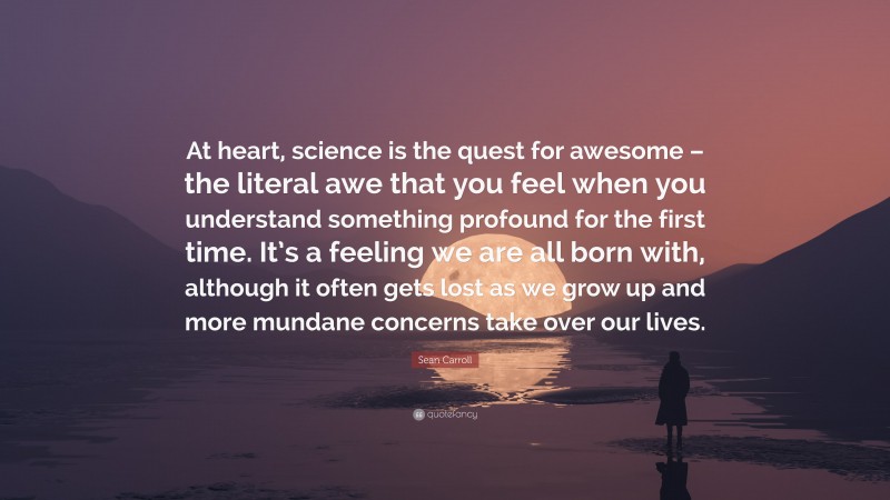 Sean Carroll Quote: “At heart, science is the quest for awesome – the literal awe that you feel when you understand something profound for the first time. It’s a feeling we are all born with, although it often gets lost as we grow up and more mundane concerns take over our lives.”