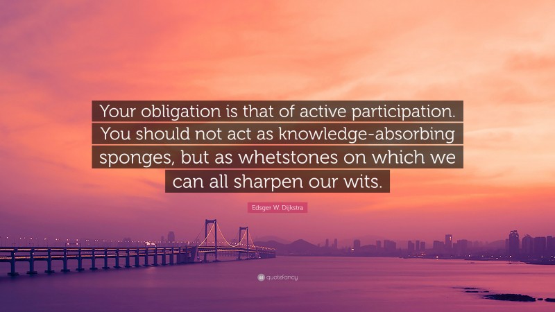 Edsger W. Dijkstra Quote: “Your obligation is that of active participation. You should not act as knowledge-absorbing sponges, but as whetstones on which we can all sharpen our wits.”