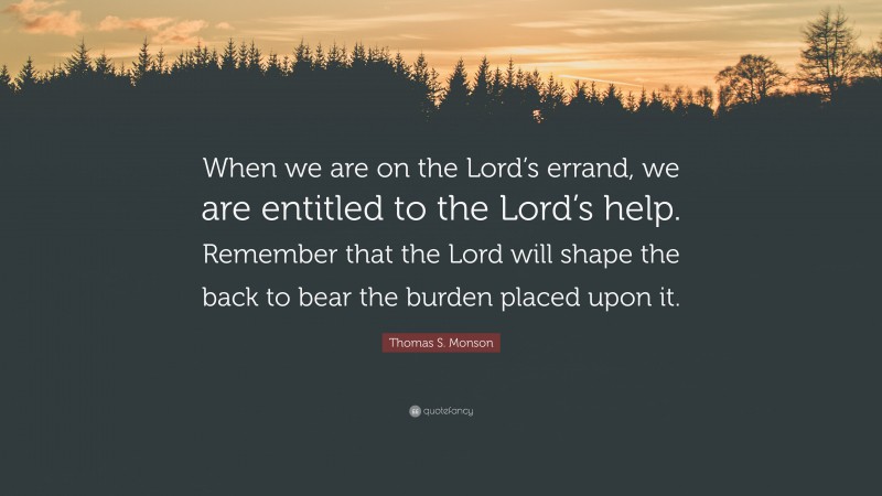 Thomas S. Monson Quote: “When we are on the Lord’s errand, we are entitled to the Lord’s help. Remember that the Lord will shape the back to bear the burden placed upon it.”