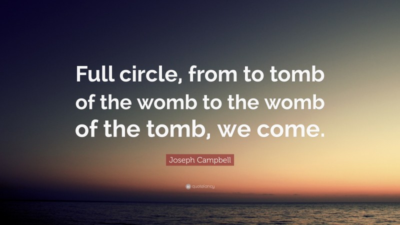 Joseph Campbell Quote: “Full circle, from to tomb of the womb to the womb of the tomb, we come.”