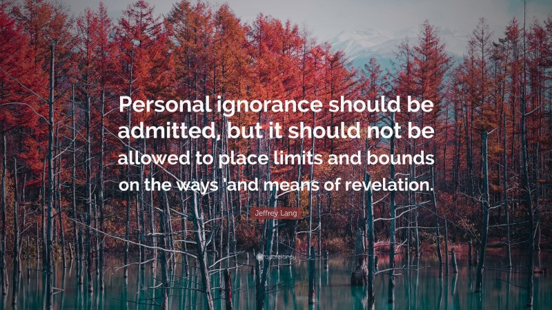 Jeffrey Lang Quote: “Personal ignorance should be admitted, but it should not be allowed to place limits and bounds on the ways ’and means of revelation.”