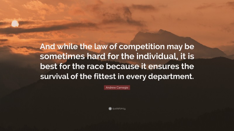 Andrew Carnegie Quote: “And while the law of competition may be sometimes hard for the individual, it is best for the race because it ensures the survival of the fittest in every department.”