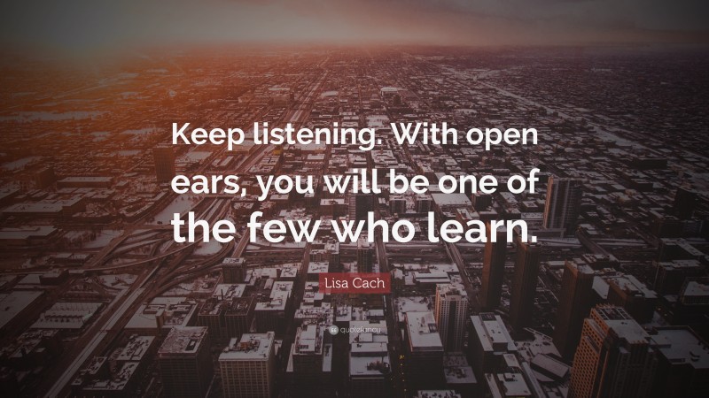 Lisa Cach Quote: “Keep listening. With open ears, you will be one of the few who learn.”