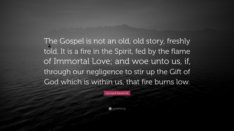 Leonard Ravenhill Quote: “The Gospel is not an old, old story, freshly told. It is a fire in the Spirit, fed by the flame of Immortal Love; and woe unto us, if, through our negligence to stir up the Gift of God which is within us, that fire burns low.”