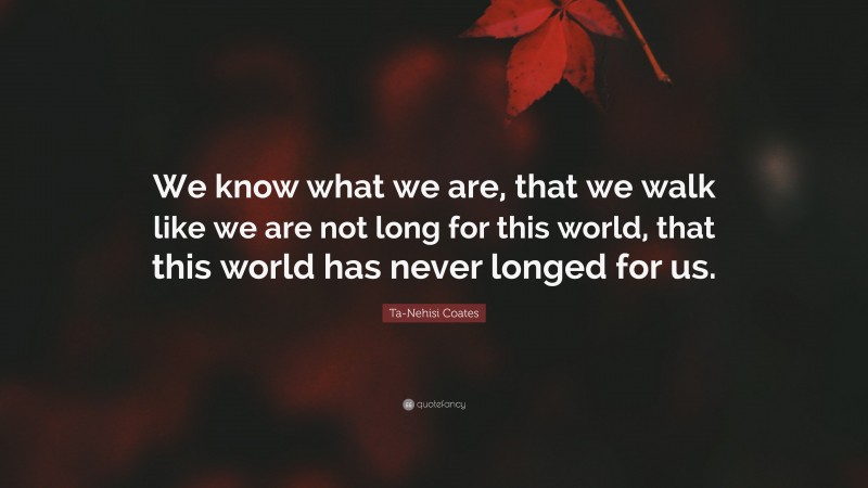 Ta-Nehisi Coates Quote: “We know what we are, that we walk like we are not long for this world, that this world has never longed for us.”