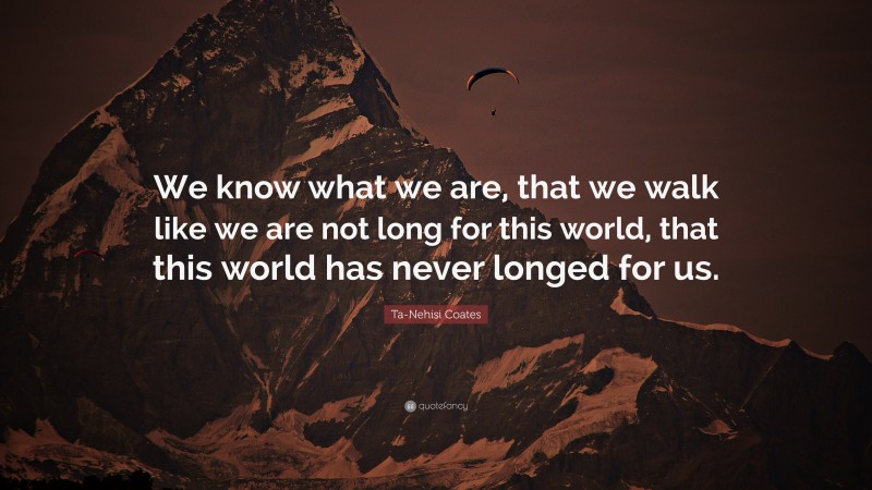Ta-Nehisi Coates Quote: “We know what we are, that we walk like we are not long for this world, that this world has never longed for us.”