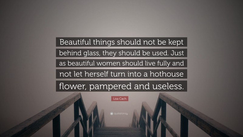 Lisa Cach Quote: “Beautiful things should not be kept behind glass, they should be used. Just as beautiful women should live fully and not let herself turn into a hothouse flower, pampered and useless.”