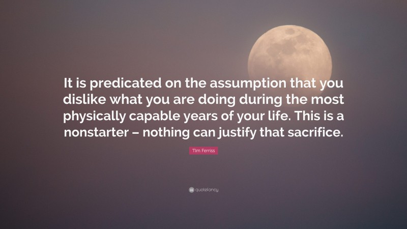 Tim Ferriss Quote: “It is predicated on the assumption that you dislike what you are doing during the most physically capable years of your life. This is a nonstarter – nothing can justify that sacrifice.”