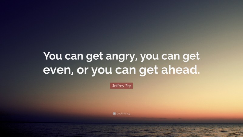 Jeffrey Fry Quote: “You can get angry, you can get even, or you can get ahead.”