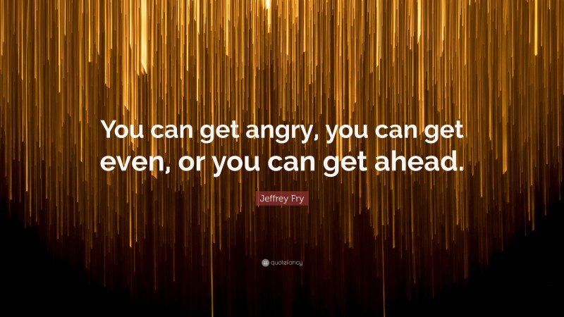 Jeffrey Fry Quote: “You can get angry, you can get even, or you can get ahead.”