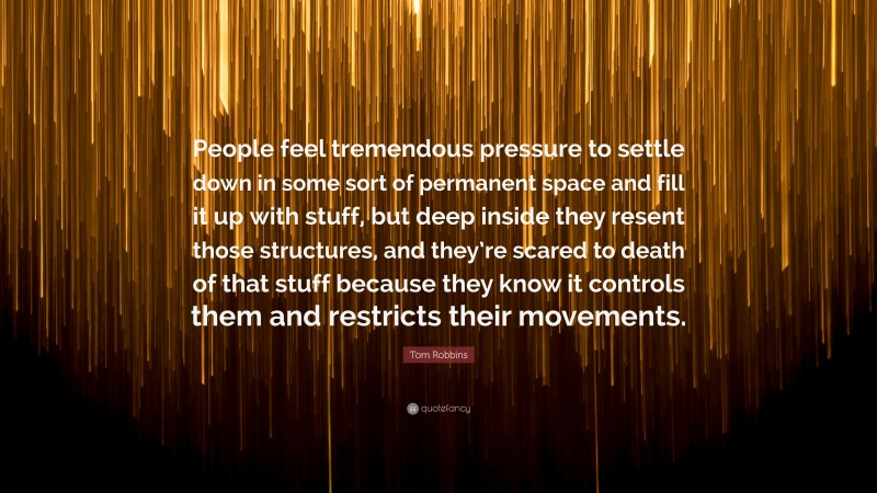 Tom Robbins Quote: “People feel tremendous pressure to settle down in some sort of permanent space and fill it up with stuff, but deep inside they resent those structures, and they’re scared to death of that stuff because they know it controls them and restricts their movements.”