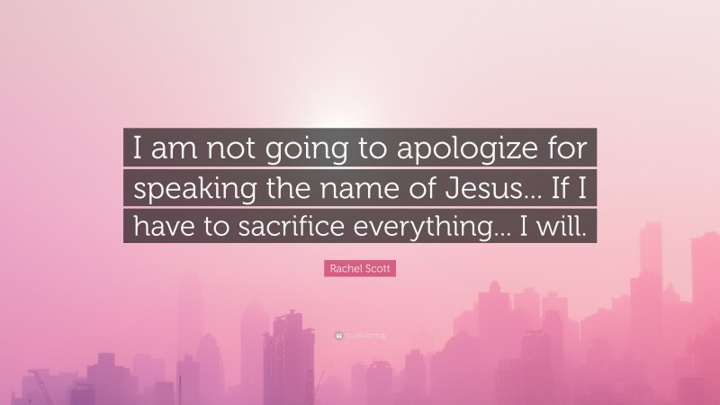Rachel Scott Quote: “I am not going to apologize for speaking the name of Jesus... If I have to sacrifice everything... I will.”