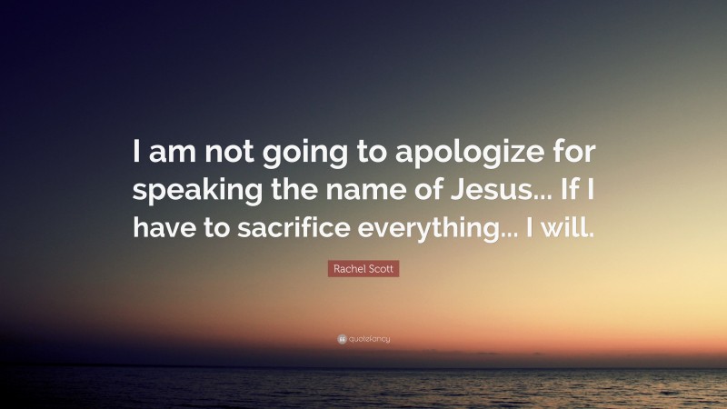 Rachel Scott Quote: “I am not going to apologize for speaking the name of Jesus... If I have to sacrifice everything... I will.”