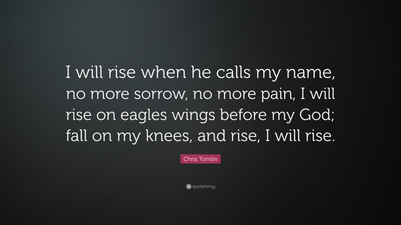 Chris Tomlin Quote: “I will rise when he calls my name, no more sorrow, no more pain, I will rise on eagles wings before my God; fall on my knees, and rise, I will rise.”