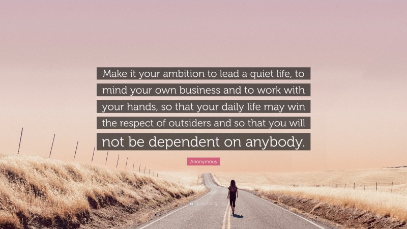 Anonymous Quote: “Make it your ambition to lead a quiet life, to mind your own business and to work with your hands, so that your daily life may win the respect of outsiders and so that you will not be dependent on anybody.”