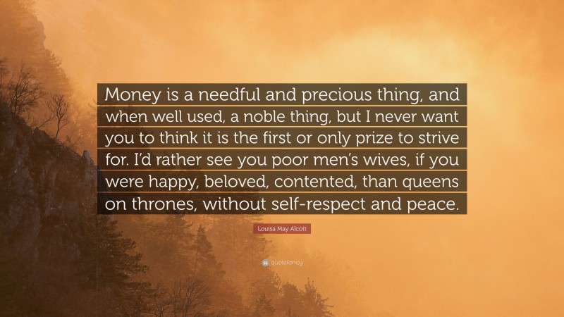 Louisa May Alcott Quote: “Money is a needful and precious thing, and when well used, a noble thing, but I never want you to think it is the first or only prize to strive for. I’d rather see you poor men’s wives, if you were happy, beloved, contented, than queens on thrones, without self-respect and peace.”