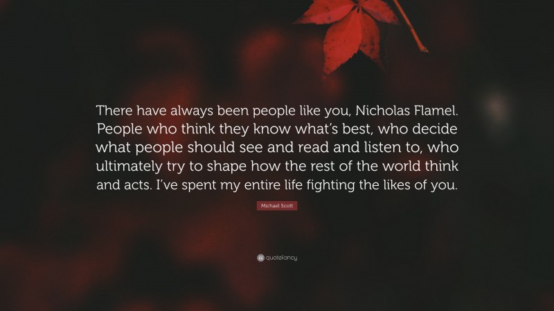 Michael Scott Quote: “There have always been people like you, Nicholas Flamel. People who think they know what’s best, who decide what people should see and read and listen to, who ultimately try to shape how the rest of the world think and acts. I’ve spent my entire life fighting the likes of you.”