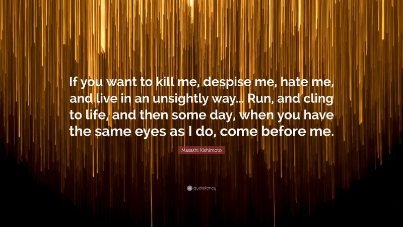 Masashi Kishimoto Quote: “If you want to kill me, despise me, hate me, and live in an unsightly way... Run, and cling to life, and then some day, when you have the same eyes as I do, come before me.”