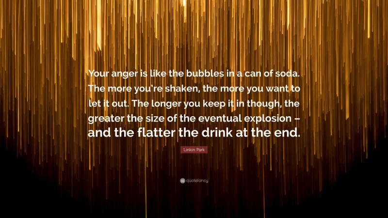 Linkin Park Quote: “Your anger is like the bubbles in a can of soda. The more you’re shaken, the more you want to let it out. The longer you keep it in though, the greater the size of the eventual explosion – and the flatter the drink at the end.”