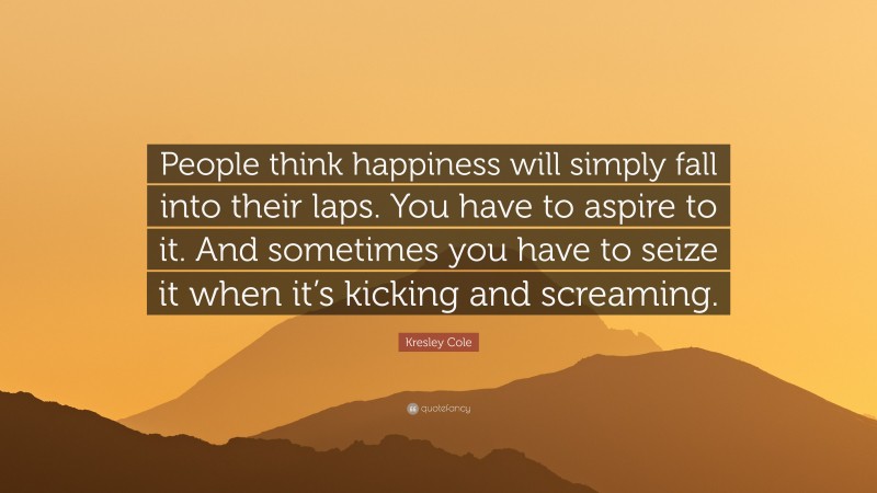 Kresley Cole Quote: “People think happiness will simply fall into their laps. You have to aspire to it. And sometimes you have to seize it when it’s kicking and screaming.”