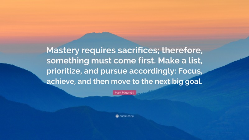 Mark Minervini Quote: “Mastery requires sacrifices; therefore, something must come first. Make a list, prioritize, and pursue accordingly: Focus, achieve, and then move to the next big goal.”
