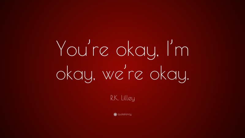 R.K. Lilley Quote: “You’re okay, I’m okay, we’re okay.”