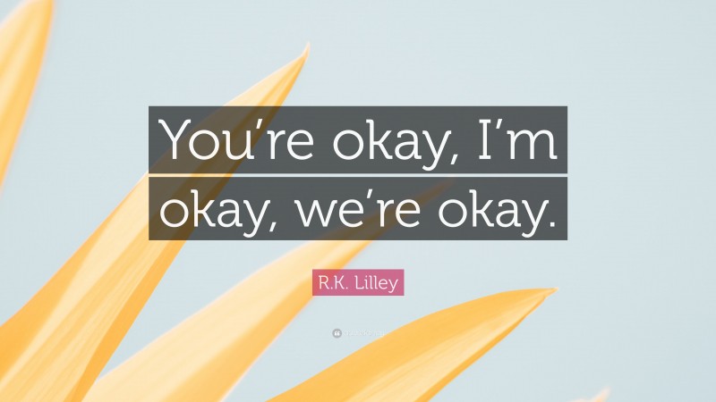 R.K. Lilley Quote: “You’re okay, I’m okay, we’re okay.”