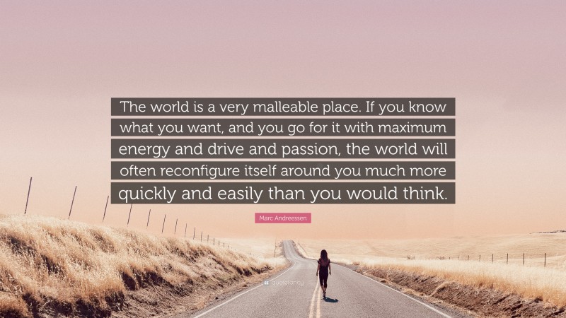 Marc Andreessen Quote: “The world is a very malleable place. If you know what you want, and you go for it with maximum energy and drive and passion, the world will often reconfigure itself around you much more quickly and easily than you would think.”
