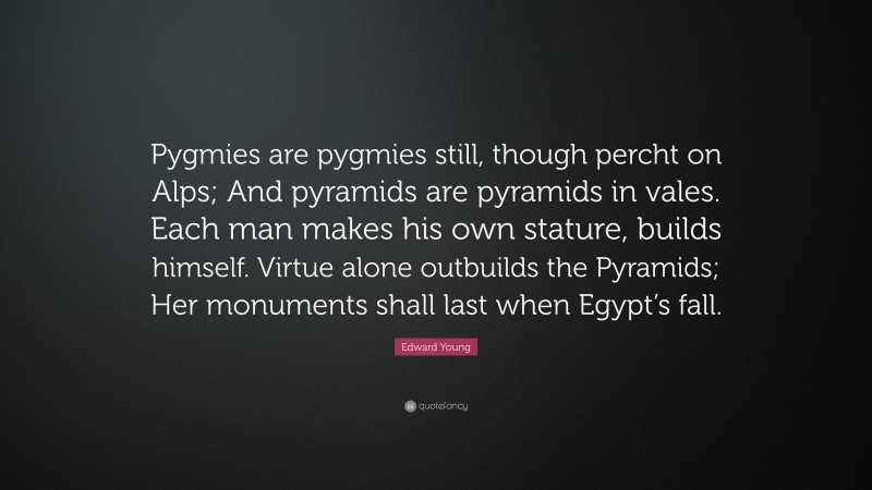 Edward Young Quote: “Pygmies are pygmies still, though percht on Alps; And pyramids are pyramids in vales. Each man makes his own stature, builds himself. Virtue alone outbuilds the Pyramids; Her monuments shall last when Egypt’s fall.”