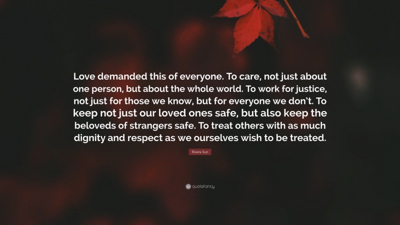 Rivera Sun Quote: “Love demanded this of everyone. To care, not just about one person, but about the whole world. To work for justice, not just for those we know, but for everyone we don’t. To keep not just our loved ones safe, but also keep the beloveds of strangers safe. To treat others with as much dignity and respect as we ourselves wish to be treated.”
