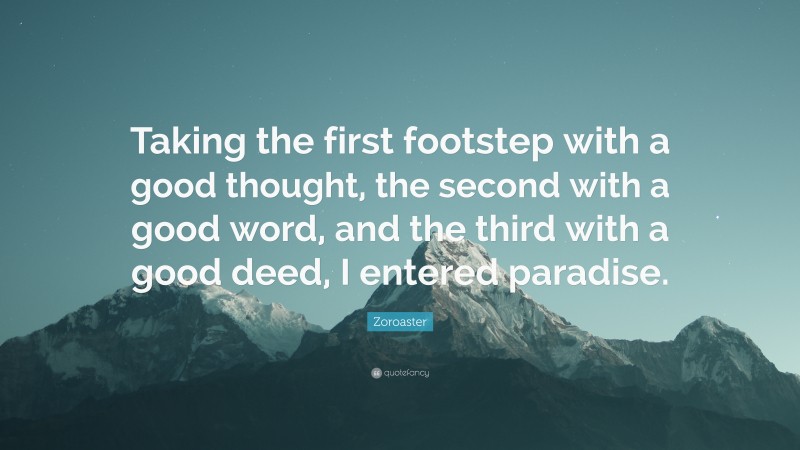 Zoroaster Quote: “Taking the first footstep with a good thought, the second with a good word, and the third with a good deed, I entered paradise.”